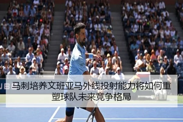马刺培养文班亚马外线投射能力将如何重塑球队未来竞争格局