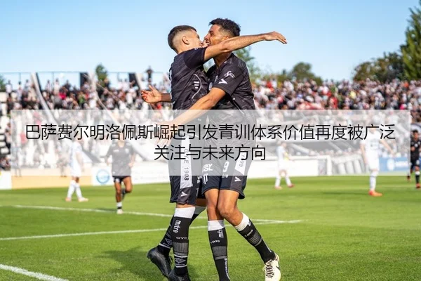 巴萨费尔明洛佩斯崛起引发青训体系价值再度被广泛关注与未来方向