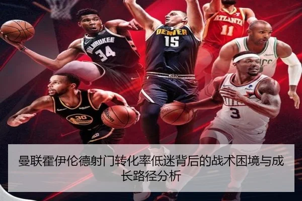 曼联霍伊伦德射门转化率低迷背后的战术困境与成长路径分析