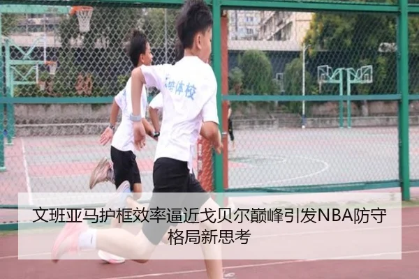 文班亚马护框效率逼近戈贝尔巅峰引发NBA防守格局新思考