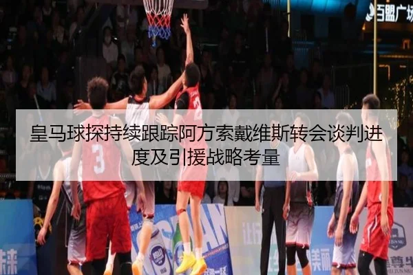 皇马球探持续跟踪阿方索戴维斯转会谈判进度及引援战略考量